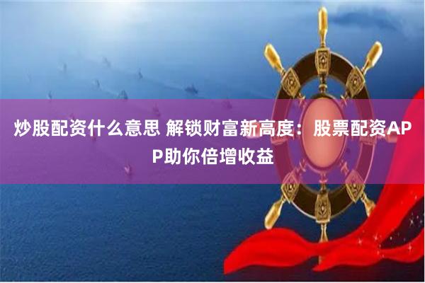 炒股配资什么意思 解锁财富新高度：股票配资APP助你倍增收益