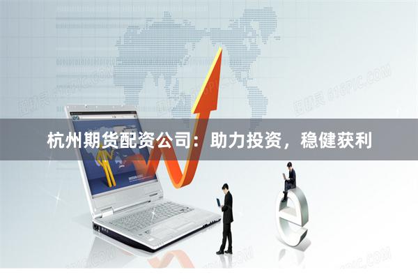 杭州期货配资公司：助力投资，稳健获利